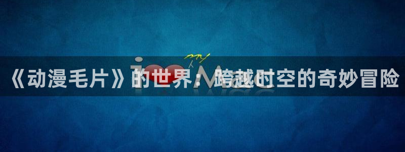 成人动漫天堂av：《动漫毛片》的世界：跨越时空的奇妙冒险